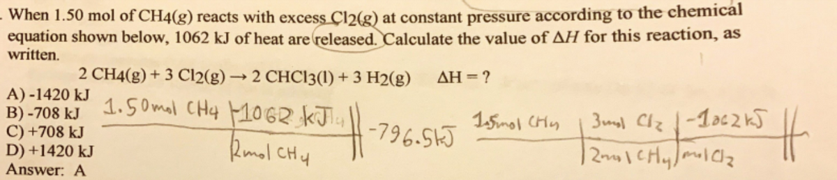 When 1.50 mol of CH4(g) reacts with excess Çl2(g) at constant pressure according to the chemical
equation shown below, 1062 kJ of heat are released. Calculate the value of AH for this reaction, as
written.
2 CH4(g) + 3 Cl2(g) → 2 CHC13(1) + 3 H2(g)
AH = ?
A) -1420 kJ
B) -708 kJ
C) +708 kJ
D) +1420 kJ
Answer: A
1.50 mal CHy MOGR KJT4
2mol CHy
15mol CHy
3mol Clz
-796.51J
