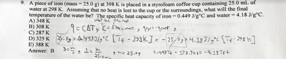 9. A piece of iron (mass = 25.0 g) at 398 K is placed in a styrofoam coffee cup containing 25.0 mL of
water at 298 K. Assuming that no heat is lost to the cup or the surroundings, what will the final
temperature of the water be? The specific heat capacity of iron 0.449 J/g°C and water = 4.18 J/g°C.
A) 348 K
B) 308 K
C) 287 K
Heat cap. free. het
9=CAT, C-smemars
D) 325 K S.0, v 04495/9°C [Tf-39ak] = - 25,09*4.18 Jlg°c [Tf-298k]
E) 388 K
Answer: B
, m- 25.09
0-443Tif - 178.702= -4.187f+
25.0m
