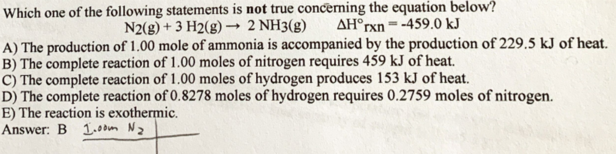 Which one of the following statements is not true concerning the equation below?
N2(g) + 3 H2(g) → 2 NH3(g)
AH°TX = -459.0 kJ
A) The production of 1.00 mole of ammonia is accompanied by the production of 229.5 kJ of heat.
B) The complete reaction of 1.00 moles of nitrogen requires 459 kJ of heat.
C) The complete reaction of 1.00 moles of hydrogen produces 153 kJ of heat.
D) The complete reaction of 0.8278 moles of hydrogen requires 0.2759 moles of nitrogen.
E) The reaction is exothermic.
Answer: B 1.00m Nz
