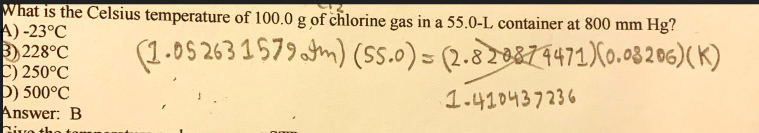 What is the Celsius temperature of 100.0 g of chlorine gas in a 55.0-L container at 800 mm Hg?
A) -23°C
3)228°C
C) 250°C
b) 500°C
Answer: B
(1.05 263 1 579m) (Sss.0) = (2.829871471)X0.03 2 6)( K)
1.410437236
Civo th
