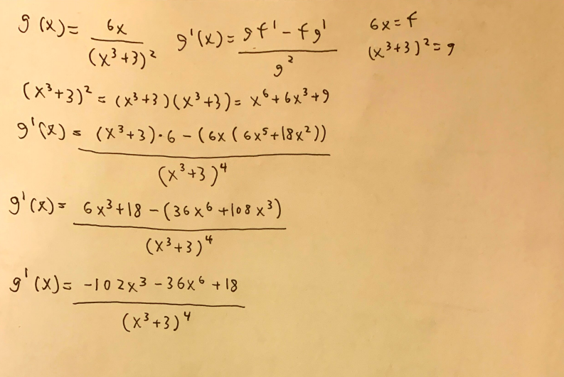 6x= f
(x3+3)?=9
S(x)こ
9'(x)= 9f'-fg'
(x³+3)?
(x'+3)? = (x³+3)(x³+})= x°+6x?+9
g'rx)s (X3+3)-6 - (6x ( 6xF+18x?))
(x'+3 )"
g'ce)= 6x²+18 - (36 x 6 +l08 x)
(x³+3 )*
9'(x)= -102x3 - 36x6 + 18
(x³+3)"
