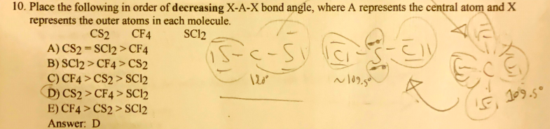 10. Place the following in order of decreasing X-A-X bond angle, where A represents the central atom and X
represents the outer atoms in each molecule.
SCl2
CF4
CS2
A) CS2 = SC12 > CF4
B) SC12 > CF4 > CS2
C) CF4 > CS2 > SC12
D) CS2 > CF4 > SCI2
E) CF4 > CS2 > SCI2
15-c-5
109.5°
Answer: D
