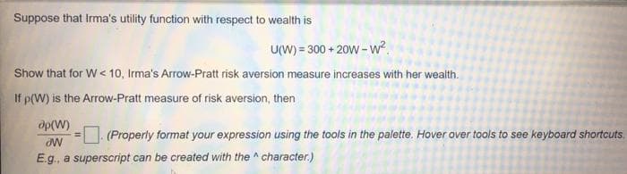 Suppose that Irma's utility function with respect to wealth is
U(W) = 300 + 20W -w?.
Show that for W< 10, Irma's Arrow-Pratt risk aversion measure increases with her wealth.
If p(W) is the Arrow-Pratt measure of risk aversion, then
op(W)
(Properly format your expression using the tools in the palette. Hover over tools to see keyboard shortcuts.
E.g., a superscript can be created with the ^ character.)
