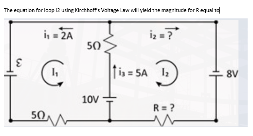 The equation for loop 12 using Kirchhoff's Voltage Law will yield the magnitude for R equal to
i₁ = 2A
i₂ = ?
50
E
C
1₁
113=5A 1₂
8V
50
10V
R = ?