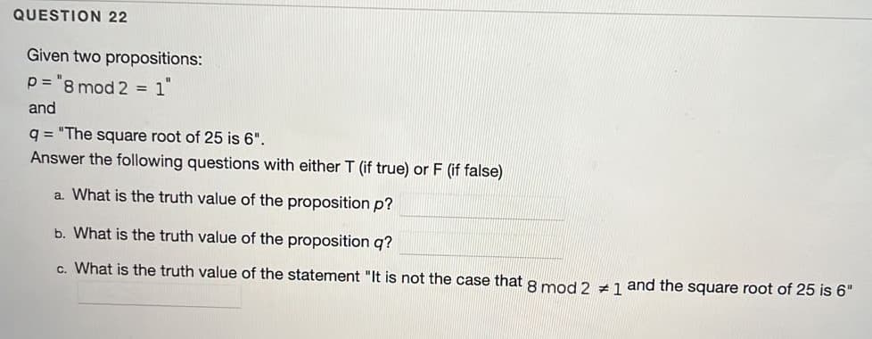 QUESTION 22
Given two propositions:
p = "8 mod 2
1
and
q = "The square root of 25 is 6".
Answer the following questions with either T (if true) or F (if false)
a. What is the truth value of the proposition p?
b. What is the truth value of the proposition q?
c. What is the truth value of the statement "It is not the case that 8 mod 2 z 1 and the square root of 25 is 6"
