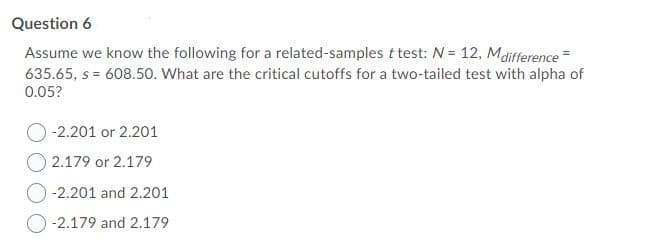 Question 6
Assume we know the following for a related-samples t test: N = 12, Mdifference =
635.65, s = 608.50. What are the critical cutoffs for a two-tailed test with alpha of
0.05?
-2.201 or 2.201
O 2.179 or 2.179
-2.201 and 2.201
-2.179 and 2.179
