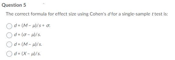 Question 5
The correct formula for effect size using Cohen's d for a single-sample t test is:
d = (M - u)/s+ o.
d= (0 - H)/s.
Od = (M - H)/s.
Od = (X - u)/s.
