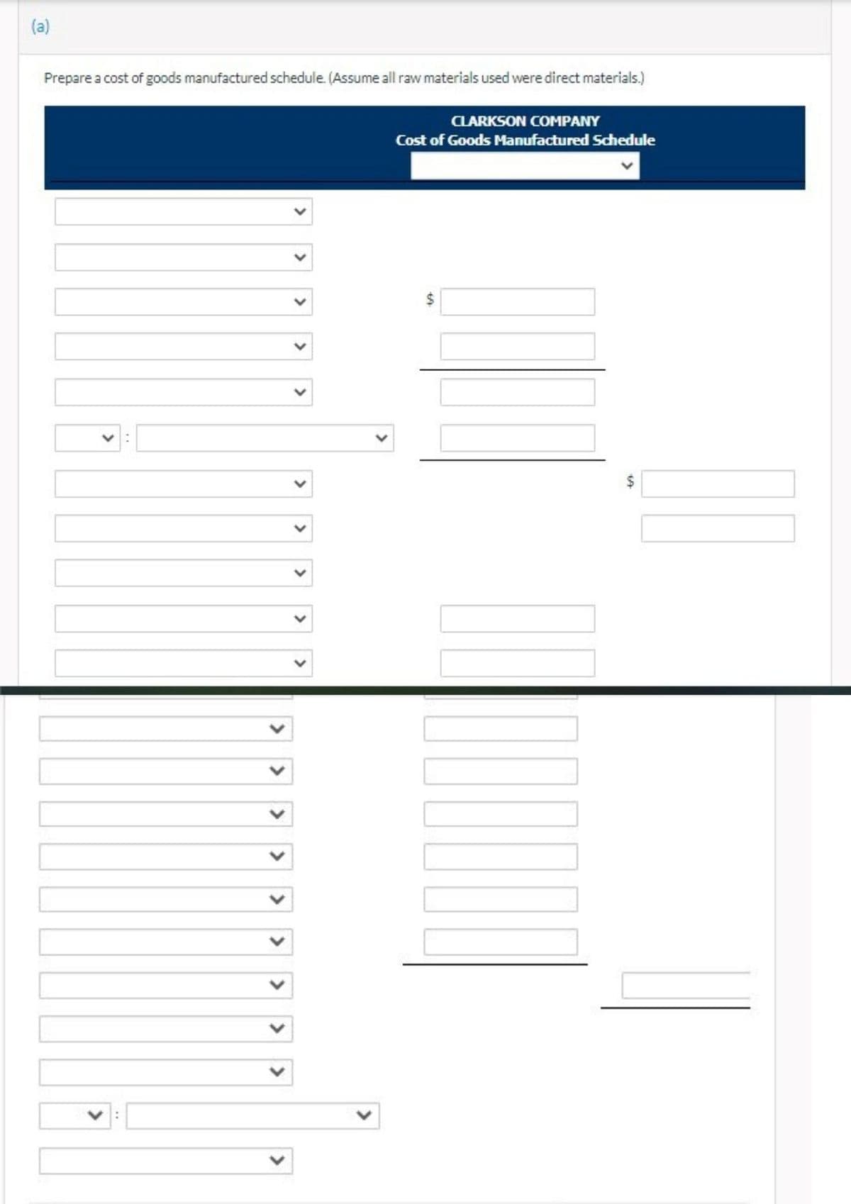 (a)
Prepare a cost of goods manufactured schedule. (Assume all raw materials used were direct materials.)
CLARKSON COMPANY
Cost of Goods Manufactured Schedule
%24
%24
<>
<>
>
<>
<>
>
