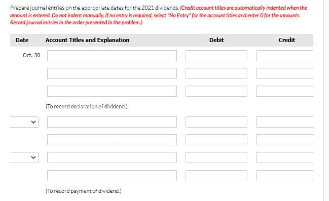Prepare journal entries on the appropriate dates for the 2021 dividends. (Credit account titles are automatically indented when the
amount is entered. Do not indent manually. If no entry is required, select "No Entry" for the account titles and enter O for the amounts.
Record journal entries in the order presented in the problem.)
Date
Account Titles and Explanation
Debit
Credit
Oct. 30
(To record declaration of dividend.)
(To record payment of dividend.)
>
