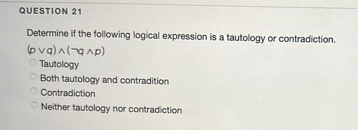 QUESTION 21
Determine if the following logical expression is a tautology or contradiction.
(ovq)^(-g Ap)
Tautology
O Both tautology and contradition
Contradiction
O Neither tautology nor contradiction
