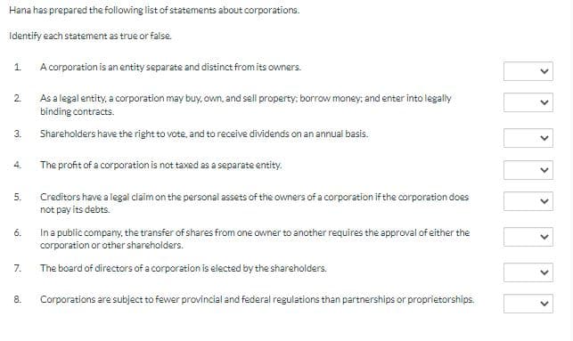 Hana has prepared the following list of statements about corporations.
Identify each statement as true or false.
1.
A corporation is an entity separate and distinct from its owners.
2.
As a legal entity, a corporation may buy, own, and sell property: borrow money; and enter into legally
binding contracts.
3.
Shareholders have the right to vote, and to receive dividends on an annual basis.
4.
The profit of a corporation is not taxed as a separate entity.
5.
Creditors have a legal claim on the personal assets of the owners of a corporation if the corporation does
not pay its debts.
6.
Ina public company, the transfer of shares from one owner to another requires the approval of either the
corporation or other shareholders.
The board of directors of a corporation is elected by the shareholders.
7.
8.
Corporations are subject to fewer provincial and federal regulations than partnerships or proprietorships.
>
>
