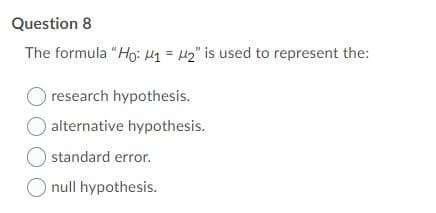 Question 8
The formula "Ho: H1 = µ2" is used to represent the:
O research hypothesis.
alternative hypothesis.
standard error.
O null hypothesis.
