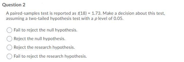 Question 2
A paired-samples test is reported as t(18) = 1.73. Make a decision about this test,
assuming a two-tailed hypothesis test with a p level of 0.05.
Fail to reject the null hypothesis.
O Reject the null hypothesis.
Reject the research hypothesis.
Fail to reject the research hypothesis.
