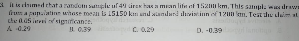 3. It is claimed that a random sample of 49 tires has a mean life of 15200 km. This sample was drawn
from a population whose mean is 15150 km and standard deviation of 1200 km. Test the claim at
the 0.05 level of significance.
evisele
D. -0.39 ogy Ianoigo 8
A. -0.29
B. 0.39
C. 0.29
