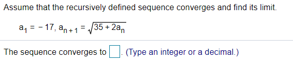 Assume that the recursively defined sequence converges and find its limit.
a, = - 17, an+1= /35 + 2a,
The sequence converges to
(Type an integer or a decimal.)
