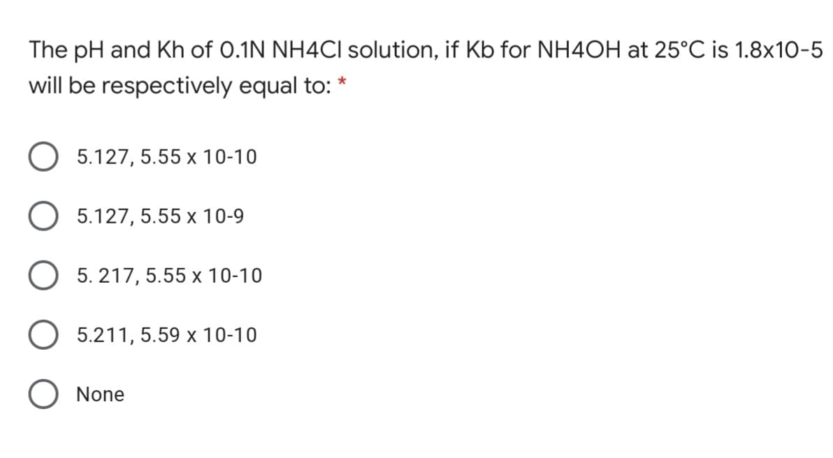 The pH and Kh of 0.1N NH4CI solution, if Kb for NH4OH at 25°C is 1.8x10-5
will be respectively equal to:
5.127, 5.55 x 10-10
5.127, 5.55 x 10-9
5. 217, 5.55 x 10-10
5.211, 5.59 x 10-10
None
