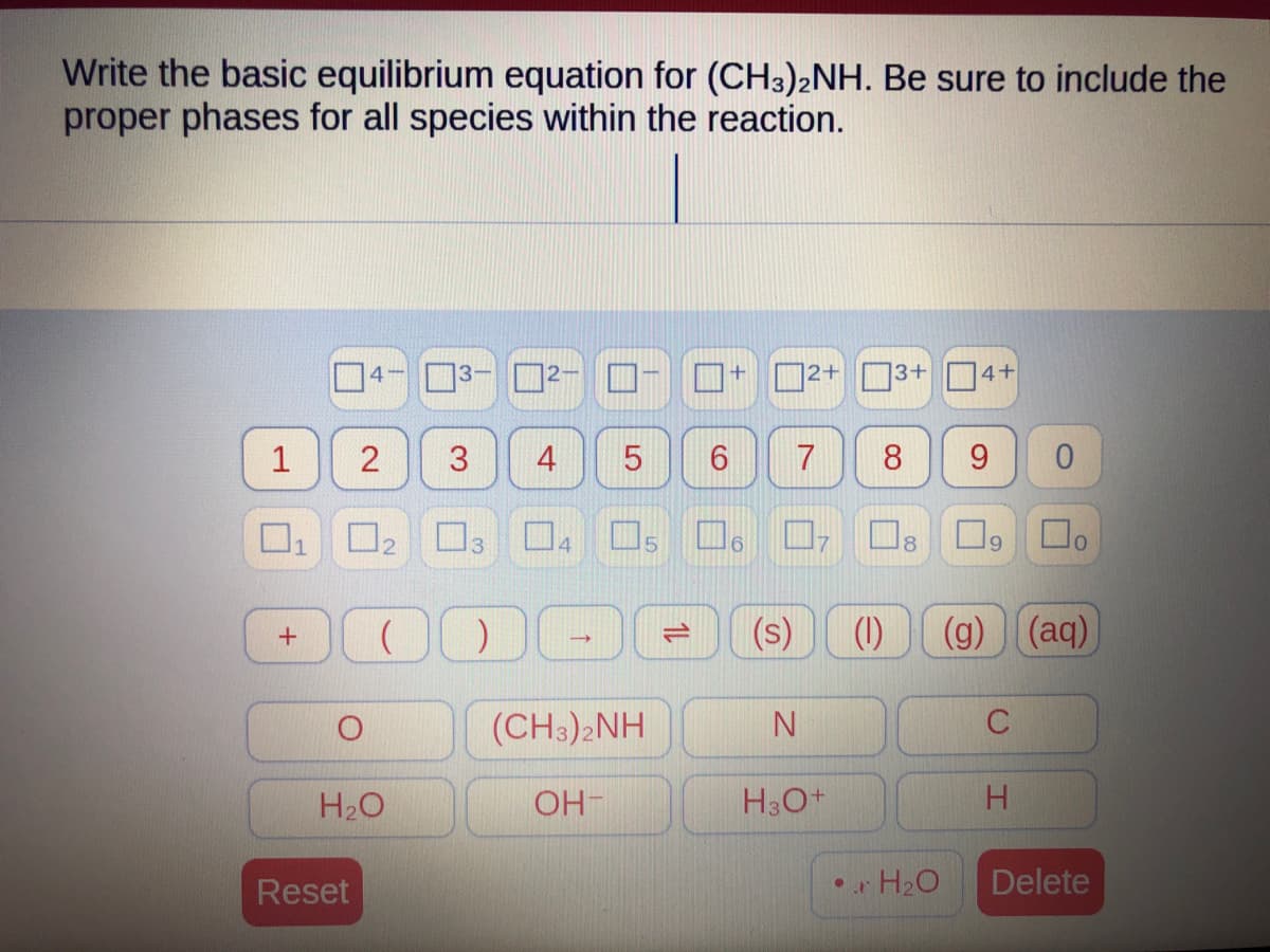 Write the basic equilibrium equation for (CH3)2NH. Be sure to include the
proper phases for all species within the reaction.
1
U
+
4
2
0₂
Reset
(
H₂O
3
)
4 5
→
(CH3)2NH
OH-
5
6
6
(s)
2+
7
N
H3O+
3+ 4+
8 9 0
☐o
(1)
• H₂O
9
(g)) (aq)
H
Delete