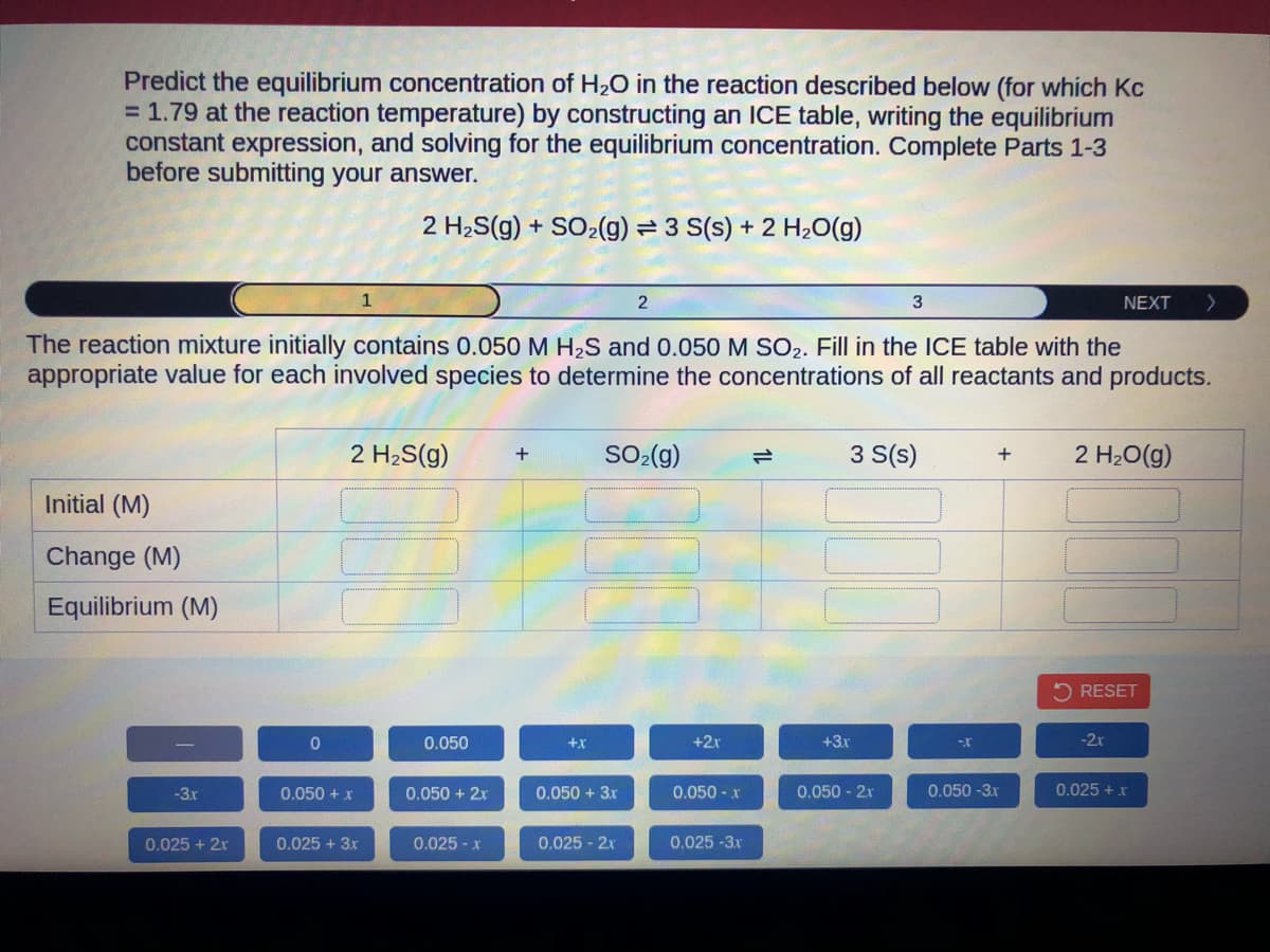 Predict the equilibrium concentration of H₂O in the reaction described below (for which Kc
= 1.79 at the reaction temperature) by constructing an ICE table, writing the equilibrium
constant expression, and solving for the equilibrium concentration. Complete Parts 1-3
before submitting your answer.
2 H₂S(g) + SO₂(g) = 3 S(s) + 2 H₂O(g)
Initial (M)
Change (M)
Equilibrium (M)
-3.x
0.025 + 2x
The reaction mixture initially contains 0.050 M H₂S and 0.050 M SO₂. Fill in the ICE table with the
appropriate value for each involved species to determine the concentrations of all reactants and products.
0
1
2 H₂S(g) +
0.050 + x
0.025 + 3x
0.050
0.050 + 2x
0.025 - Xx
+X
2
SO₂(g)
0.050 + 3x
0.025 - 2x
+2x
0.050 - x
0.025-3x
3
3 S(s)
+3x
0.050 - 2x
--X
+
0.050-3x
NEXT >
2 H₂O(g)
RESET
-2x
0.025 + x