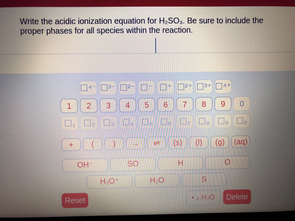 Write the acidic ionization equation for H₂SO3. Be sure to include the
proper phases for all species within the reaction.
1
+
OH-
Reset
³
H3O+
2 3 4 5 6 7 8 9 0
口口口口。口
☐o
4
5
7
)
SO
=
+
H₂O
S
2+
H
13+ 4+
(1)
8
S
• H₂O
9
(g) (aq)
Delete