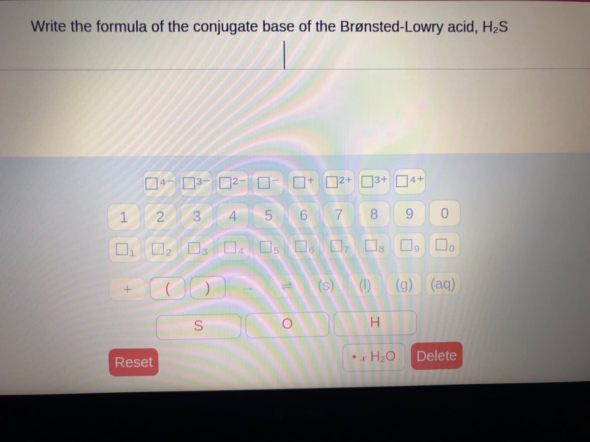Write the formula of the conjugate base of the Brønsted-Lowry acid, H₂S
+
4-3-2
Reset
+
S
1+2+
ローロー
LO
1
2
3
0₁ 02 03 04 05 06 07 08
00
5
t
3+
O
6 7 8 9 0
口。
4+
H
(s) (1) (g) (aq)
•H₂O
9
Delete