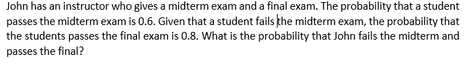 John has an instructor who gives a midterm exam and a final exam. The probability that a student
passes the midterm exam is 0.6. Given that a student fails the midterm exam, the probability that
the students passes the final exam is 0.8. What is the probability that John fails the midterm and
passes the final?
