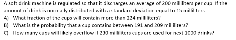 A soft drink machine is regulated so that it discharges an average of 200 milliliters per cup. If the
amount of drink is normally distributed with a standard deviation equal to 15 milliliters
A) What fraction of the cups will contain more than 224 milliliters?
B) What is the probability that a cup contains between 191 and 209 milliliters?
C) How many cups will likely overflow if 230 milliliters cups are used for next 1000 drinks?
