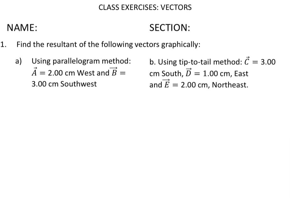 1.
CLASS EXERCISES: VECTORS
NAME:
SECTION:
Find the resultant of the following vectors graphically:
a) Using parallelogram method:
A = 2.00 cm West and B =
3.00 cm Southwest
b. Using tip-to-tail method: C = 3.00
cm South, D = 1.00 cm, East
and E = 2.00 cm, Northeast.