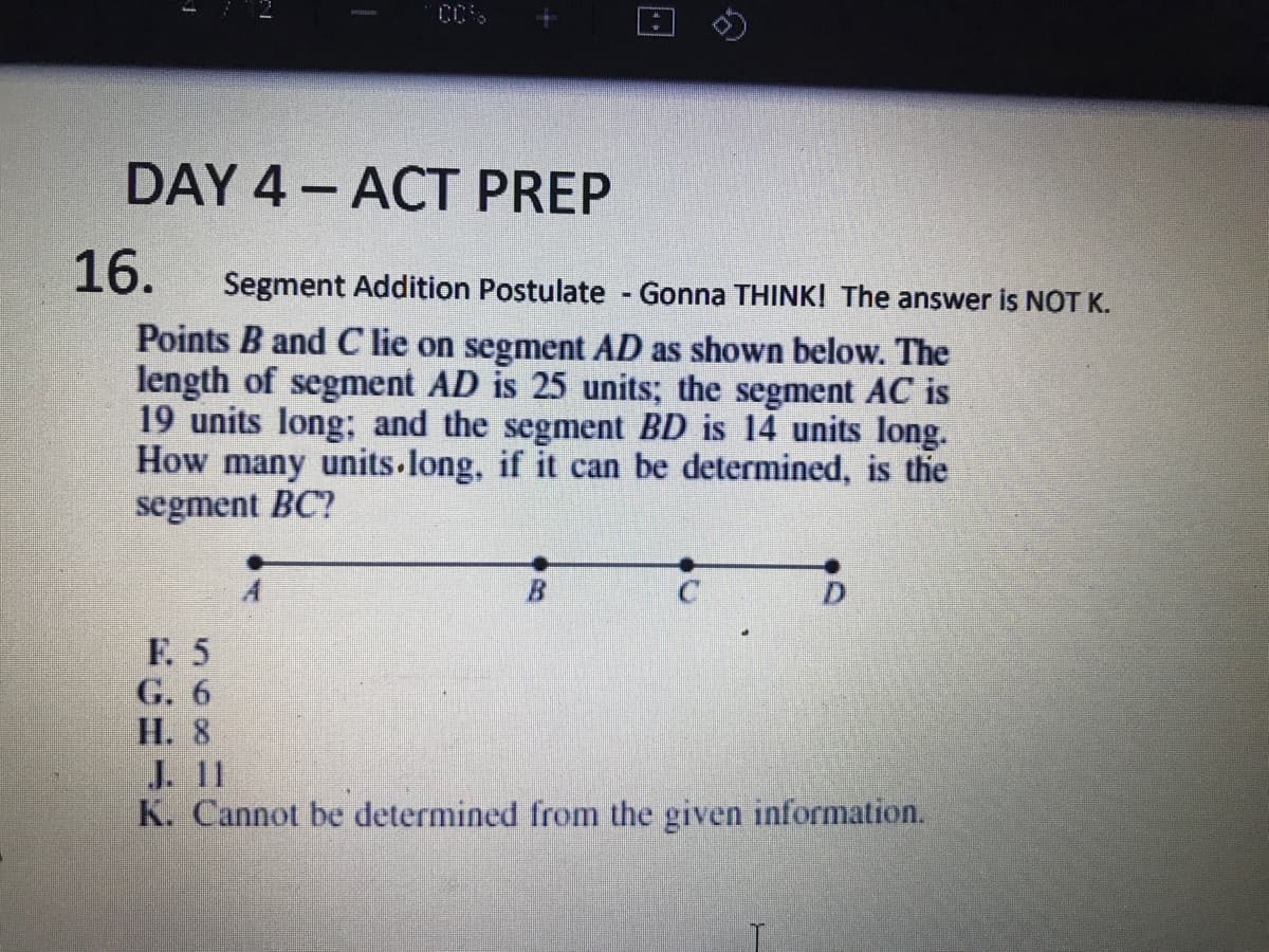 DAY 4- ACT PREP
16.
Segment Addition Postulate - Gonna THINKI The answer is NOT K.
Points B and C lie on segment AD as shown below. The
length of segment AD is 25 units; the segment AC is
19 units long; and the segment BD is 14 units long.
How many units long, if it can be determined, is the
segment BC?
F. 5
G. 6
Н. 8
J11
K. Cannot be determined from the given information.
