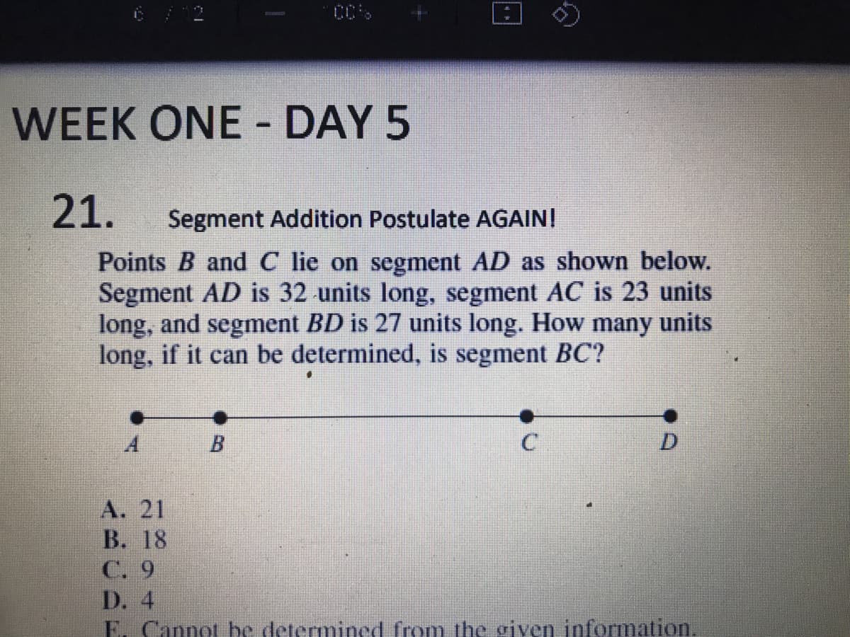 6 / 12
WEEK ONE DAY 5
21.
Segment Addition Postulate AGAINI
Points B and C lie on segment AD as shown below.
Segment AD is 32 units long, segment AC is 23 units
long, and segment BD is 27 units long. How many units
long, if it can be determined, is segment BC?
B.
A. 21
В. 18
C. 9
D. 4
E. Cannot be determined from the given information.
