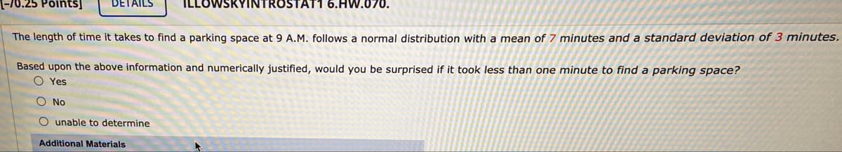-70.25 Põiñtš]
DETAILS
YINTROSTAT1 6.HW.070.
The length of time it takes to find a parking space at 9 A.M. follows a normal distribution with a mean of 7 minutes and a standard deviation of 3 minutes.
Based upon the above information and numerically justified, would you be surprised if it took less than one minute to find a parking space?
O Yes
O No
O unable to determine
Additional Materials
