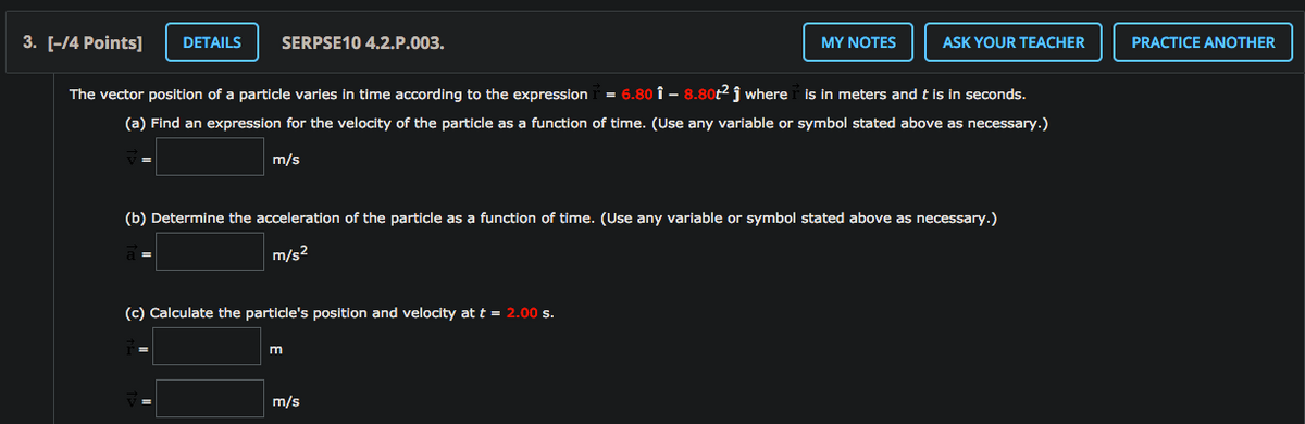 3. [-14 Points]
DETAILS
SERPSE10 4.2.P.003.
MY NOTES
ASK YOUR TEACHER
PRACTICE ANOTHER
The vector position of a particle varies in time according to the expression
6.80 î - 8.80t2 j where is in meters and t is in seconds.
(a) Find an expression for the velocity of the particle as a function of time. (Use any variable or symbol stated above as necessary.)
m/s
(b) Determine the acceleration of the particle as a function of time. (Use any variable or symbol stated above as necessary.)
m/s2
(c) Calculate the particle's position and velocity at t = 2.00 s.
m/s
