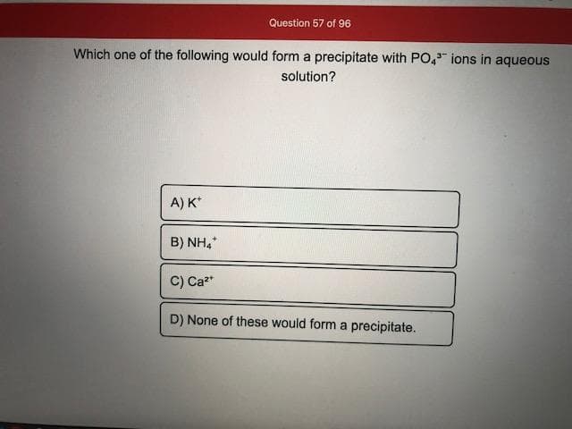 Which one of the following would form a precipitate with PO," ions in aqueous
solution?
A) K*
B) NH.
C) Ca*
D) None of these would form a precipitate.
