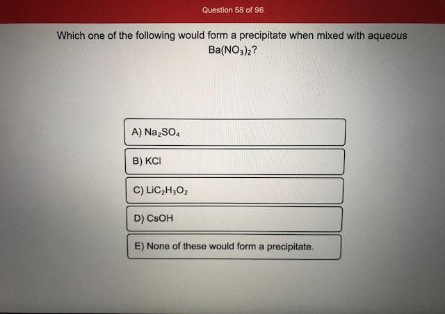 Which one of the following would form a precipitate when mixed with aqueous
Ba(NO,)2?
A) Na,SO,
B) KCI
C) LiC;H,O2
D) CSOH
E) None of these would form a precipitate.

