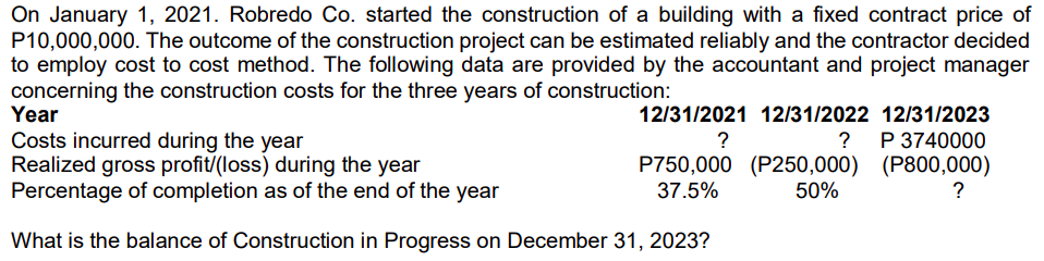 On January 1, 2021. Robredo Co. started the construction of a building with a fixed contract price of
P10,000,000. The outcome of the construction project can be estimated reliably and the contractor decided
to employ cost to cost method. The following data are provided by the accountant and project manager
concerning the construction costs for the three years of construction:
Year
12/31/2021 12/31/2022 12/31/2023
P 3740000
Costs incurred during the year
Realized gross profit/(loss) during the year
Percentage of completion as of the end of the year
?
?
P750,000 (P250,000) (P800,000)
50%
37.5%
?
What is the balance of Construction in Progress on December 31, 2023?
