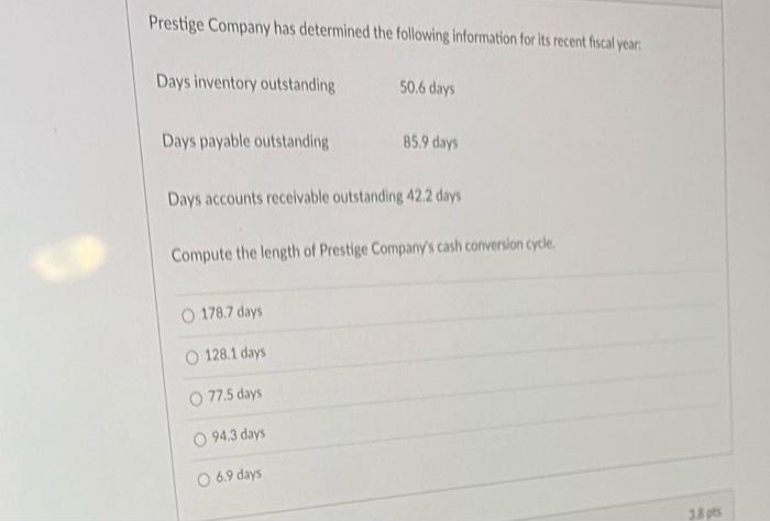 Prestige Company has determined the following information for Its recent fiscal year:
Days inventory outstanding
50.6 days
Days payable outstanding
85.9 days
Days accounts receivable outstanding 42.2 days
Compute the length of Prestige Company's cash conversion cycle.
O 178.7 days
O 128.1 days
O 77.5 days
O 94.3 days
O 6.9 days
