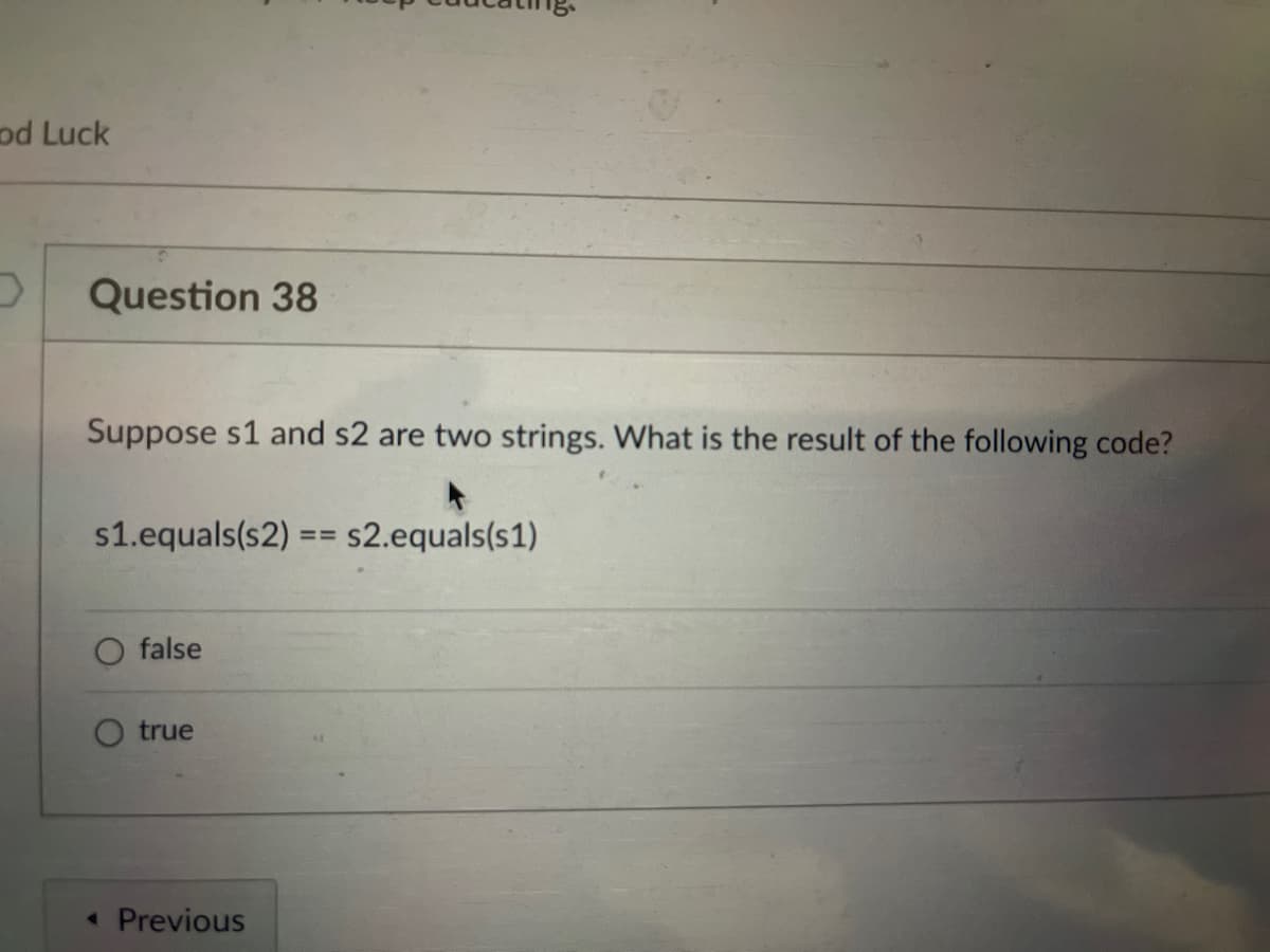 od Luck
Question 38
Suppose s1 and s2 are two strings. What is the result of the following code?
s1.equals(s2) == s2.equals(s1)
false
true
« Previous
