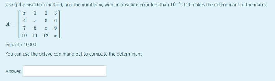 Using the bisection method, find the number z, with an absolute error less than 10 3 that makes the determinant of the matrix
1
2
3
4
5
6
A
8
10 11
12
equal to 10000.
You can use the octave command det to compute the determinant
Answer:
