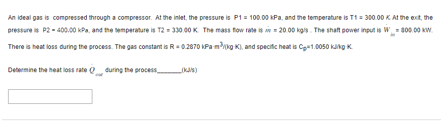 An ideal gas is compressed through a compressor. At the inlet, the pressure is P1 = 100.00 kPa, and the temperature is T1 = 300.00 K. At the exit, the
pressure is P2 = 400.00 kPa, and the temperature is T2 = 330.00 K. The mass flow rate is m = 20.00 kg/s. The shaft power input is W. = 800.00 kW.
in
There is heat loss during the process. The gas constant is R = 0.2870 kPa-m³/(kg-K), and specific heat is Cp=1.0050 kJ/kg-K.
Determine the heat loss rate Q during the process
out
_(kJ/s)