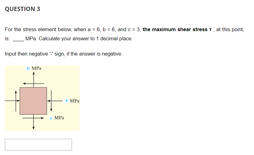 QUESTION 3
For the stress element below, when a = 6, b = 6, and c = 3, the maximum shear stress T, at this point,
is: MPa. Calculate your answer to 1 decimal place.
Input then negative '-' sign, if the answer is negative.
b MPa
c MPa
a MPa