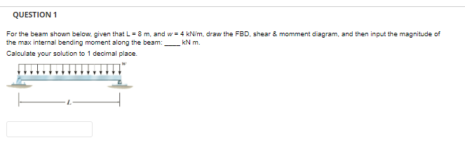 QUESTION 1
For the beam shown below, given that L = 8 m, and w = 4 kN/m, draw the FBD, shear & momment diagram, and then input the magnitude of
the max internal bending moment along the beam:
kN m.
Calculate your solution to 1 decimal place.
