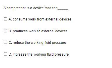 A compressor is a device that can
A. consume work from external devices
B. produces work to external devices
OC. reduce the working fluid pressure
D. increase the working fluid pressure
