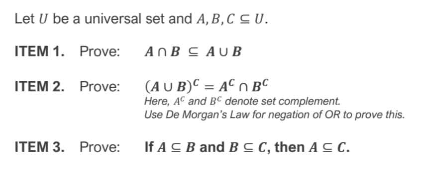 Let U be a universal set and A, B,C C U.
ITEM 1. Prove:
AOB C AU B
(A U B)C = AC n BC
Here, AC and BC denote set complement.
Use De Morgan's Law for negation of OR to prove this.
ITEM 2. Prove:
ITEM 3. Prove:
If A C B and B C C, then A C C.
