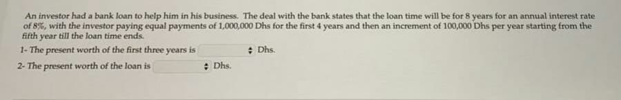 An investor had a bank loan to help him in his business. The deal with the bank states that the loan time will be for 8 years for an annual interest rate
of 8%, with the investor paying equal payments of 1,000,000 Dhs for the first 4 years and then an increment of 100,000 Dhs per year starting from the
fifth year till the loan time ends.
1- The present worth of the first three years is
: Dhs.
2- The present worth of the loan is
: Dhs.
