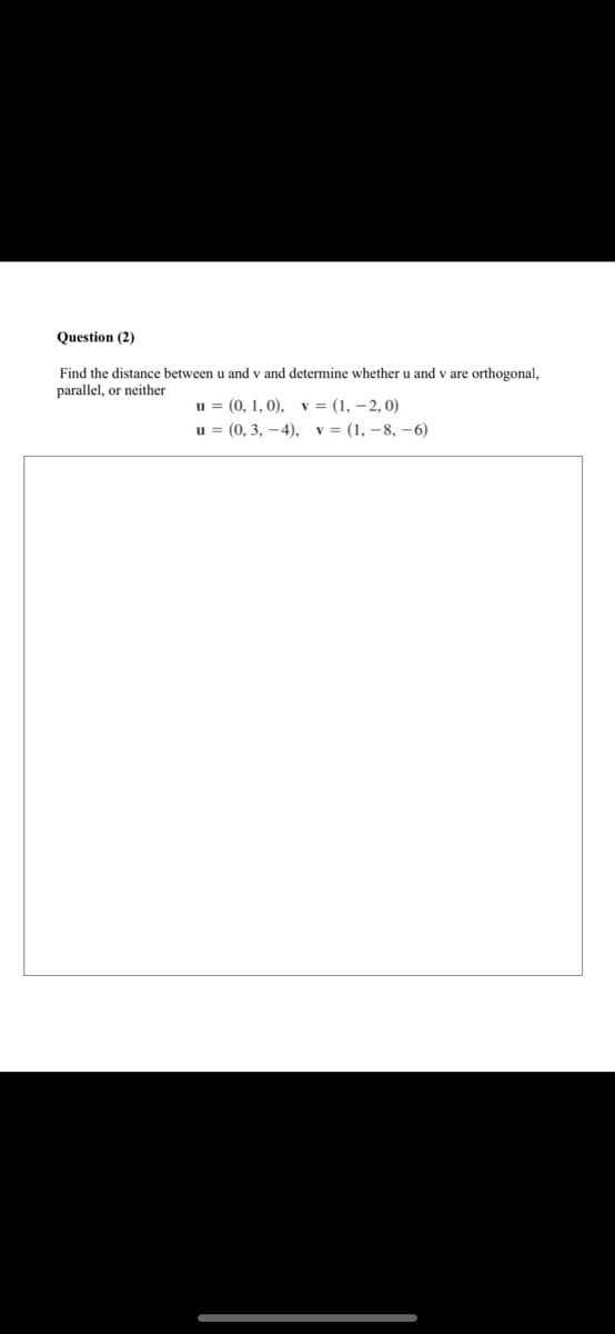 Question (2)
Find the distance between u and v and determine whether u and v are orthogonal,
parallel, or neither
u = (0, 1, 0), v = (1, – 2, 0)
u = (0, 3, –4), v= (1, – 8, –6)
