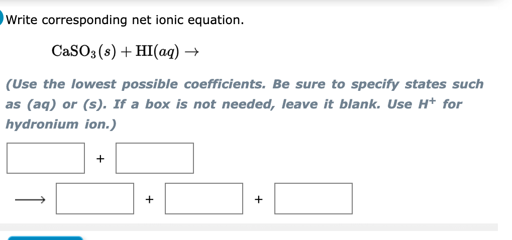 Write corresponding net ionic equation.
CaSO3 (s) + HI(aq) →
(Use the lowest possible coefficients. Be sure to specify states such
as (aq) or (s). If a box is not needed, leave it blank. Use H+ for
hydronium ion.)
+
+
+