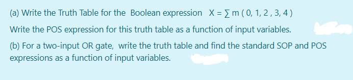 (a) Write the Truth Table for the Boolean expression X = m (0, 1, 2 , 3, 4 )
Write the POS expression for this truth table as a function of input variables.
(b) For a two-input OR gate, write the truth table and find the standard SOP and POS
expressions as a function of input variables.
