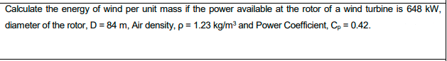 Calculate the energy of wind per unit mass if the power available at the rotor of a wind turbine is 648 kW,
diameter of the rotor, D = 84 m, Air density, p = 1.23 kg/m³ and Power Coefficient, Cp = 0.42.
%3D
%3D

