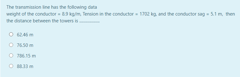 The transmission line has the following data
weight of the conductor = 8.9 kg/m, Tension in the conductor = 1702 kg, and the conductor sag = 5.1 m, then
the distance between the towers is
62.46 m
76.50 m
786.15 m
88.33 m
