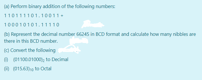 (a) Perform binary addition of the following numbers:
110111101.10011 +
100010101.11110
(b) Represent the decimal number 66245 in BCD format and calculate how many nibbles are
there in this BCD number.
(c) Convert the following
(i) (01100.01000)2 to Decimal
(ii) (015.63)10 to Octal
