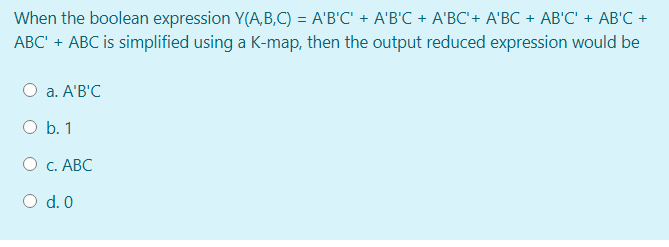 When the boolean expression Y(A,B,C) = A'B'C' + A'B'C + A'BC'+ A'BC + AB'C' + AB'C +
ABC' + ABC is simplified using a K-map, then the output reduced expression would be
a. A'B'C
O b. 1
О с. АВС
O d. 0
